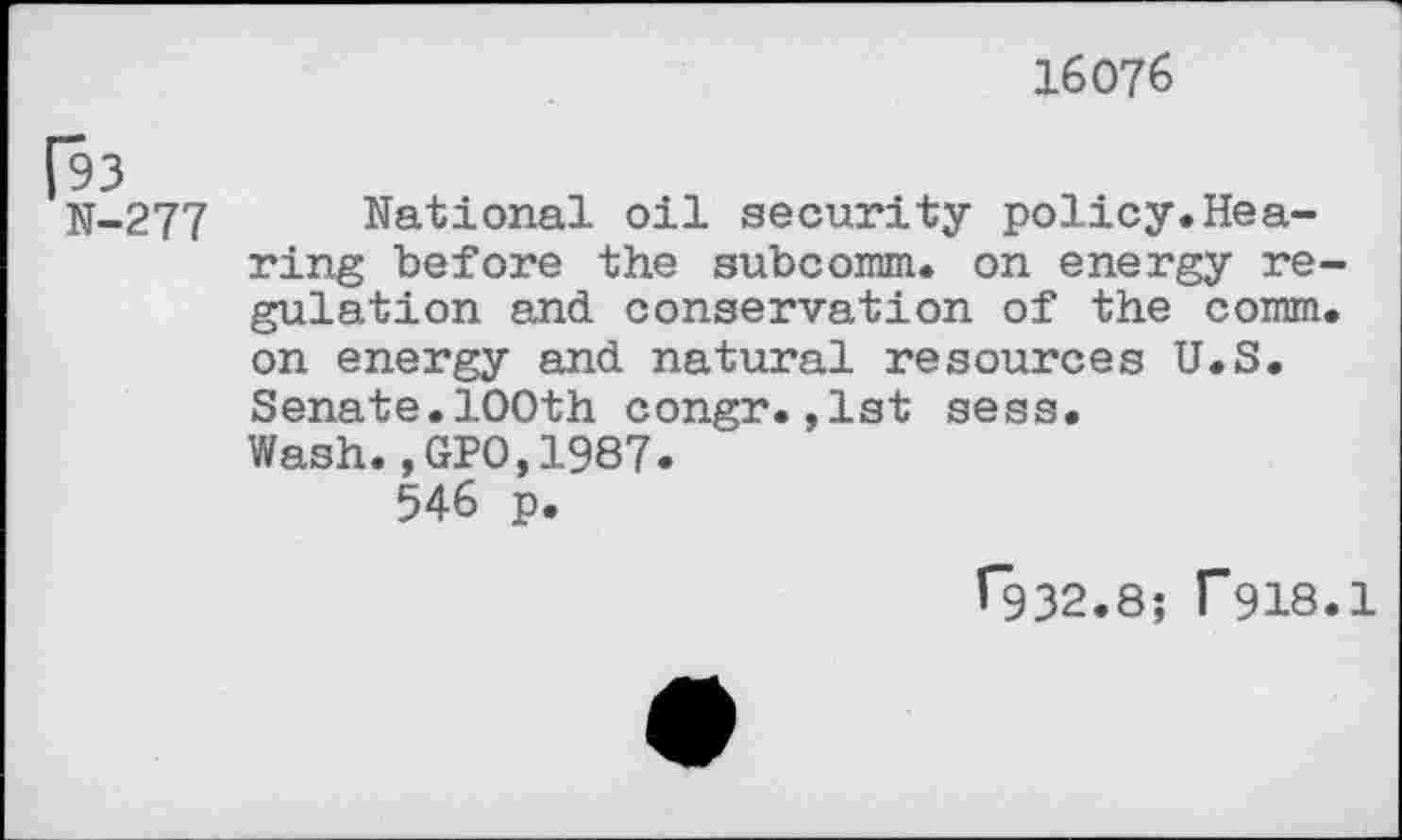 ﻿16076
N-277 National oil security policy.Hearing before the subcomm. on energy regulation and conservation of the comm, on energy and natural resources U.S. Senate.100th congr.,1st sess. Wash.,GPO,1987.
546 p.
^932.8; f918.1